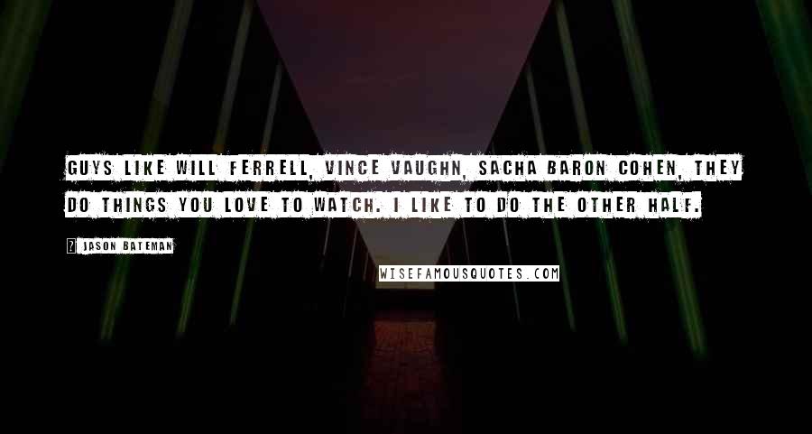 Jason Bateman Quotes: Guys like Will Ferrell, Vince Vaughn, Sacha Baron Cohen, they do things you love to watch. I like to do the other half.