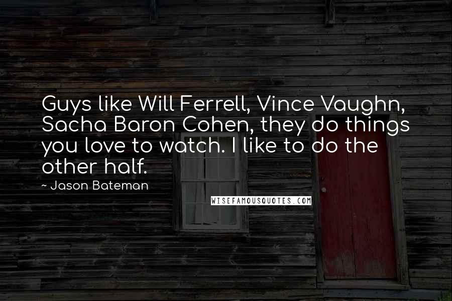 Jason Bateman Quotes: Guys like Will Ferrell, Vince Vaughn, Sacha Baron Cohen, they do things you love to watch. I like to do the other half.