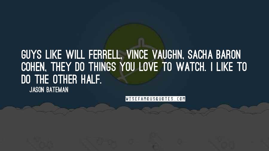 Jason Bateman Quotes: Guys like Will Ferrell, Vince Vaughn, Sacha Baron Cohen, they do things you love to watch. I like to do the other half.