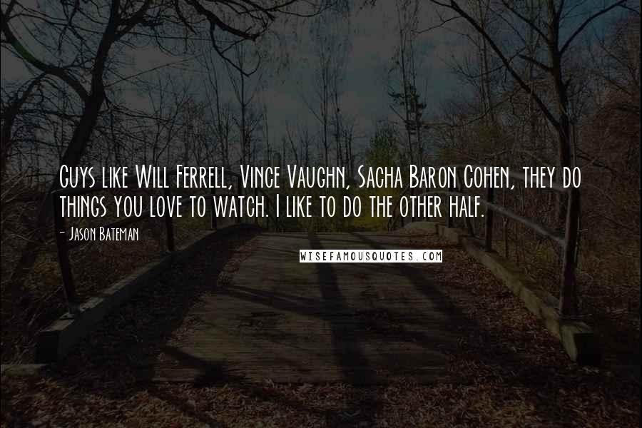 Jason Bateman Quotes: Guys like Will Ferrell, Vince Vaughn, Sacha Baron Cohen, they do things you love to watch. I like to do the other half.