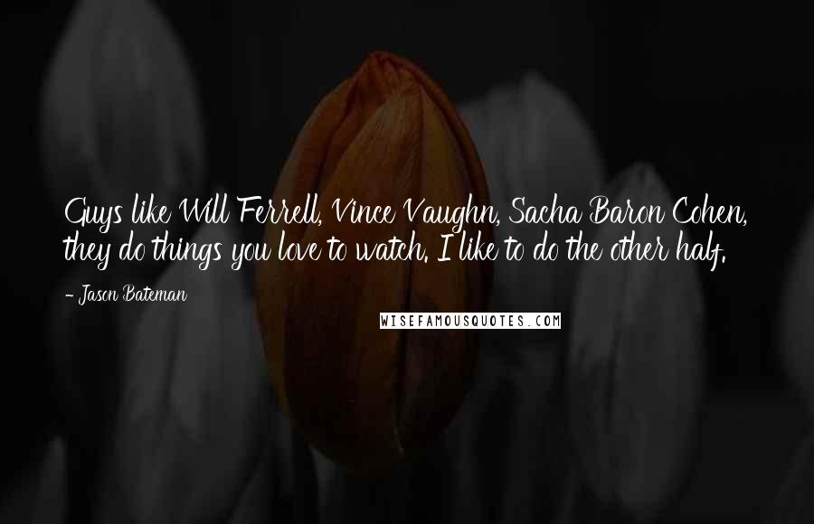 Jason Bateman Quotes: Guys like Will Ferrell, Vince Vaughn, Sacha Baron Cohen, they do things you love to watch. I like to do the other half.
