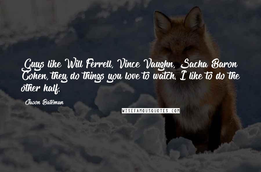 Jason Bateman Quotes: Guys like Will Ferrell, Vince Vaughn, Sacha Baron Cohen, they do things you love to watch. I like to do the other half.