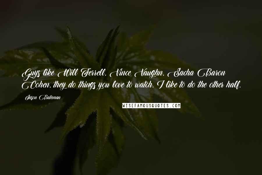 Jason Bateman Quotes: Guys like Will Ferrell, Vince Vaughn, Sacha Baron Cohen, they do things you love to watch. I like to do the other half.
