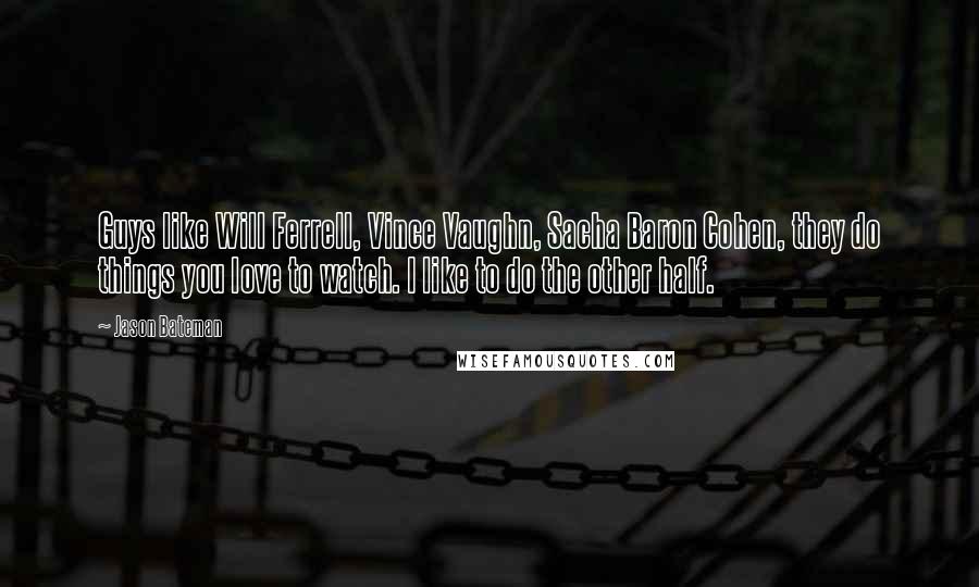 Jason Bateman Quotes: Guys like Will Ferrell, Vince Vaughn, Sacha Baron Cohen, they do things you love to watch. I like to do the other half.