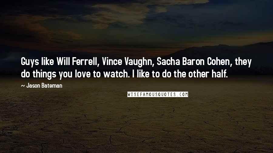 Jason Bateman Quotes: Guys like Will Ferrell, Vince Vaughn, Sacha Baron Cohen, they do things you love to watch. I like to do the other half.