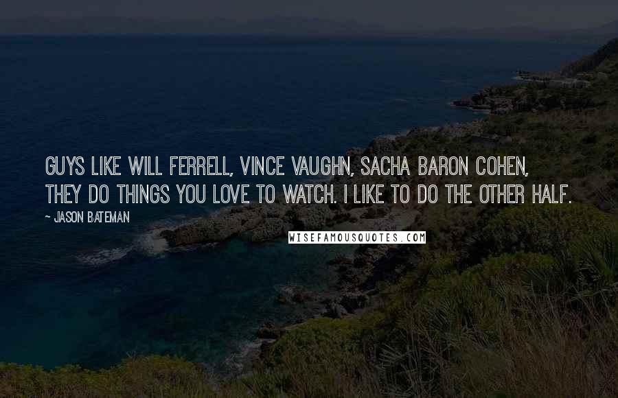 Jason Bateman Quotes: Guys like Will Ferrell, Vince Vaughn, Sacha Baron Cohen, they do things you love to watch. I like to do the other half.