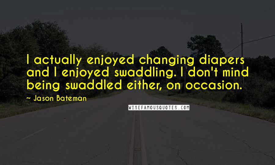 Jason Bateman Quotes: I actually enjoyed changing diapers and I enjoyed swaddling. I don't mind being swaddled either, on occasion.