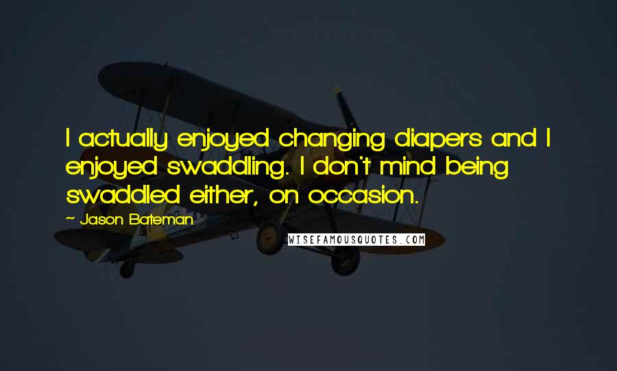 Jason Bateman Quotes: I actually enjoyed changing diapers and I enjoyed swaddling. I don't mind being swaddled either, on occasion.