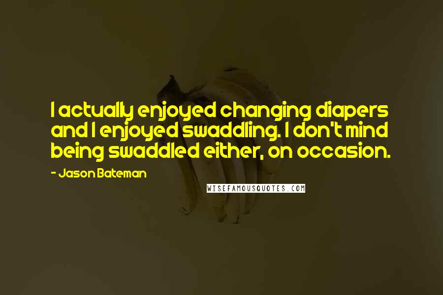 Jason Bateman Quotes: I actually enjoyed changing diapers and I enjoyed swaddling. I don't mind being swaddled either, on occasion.