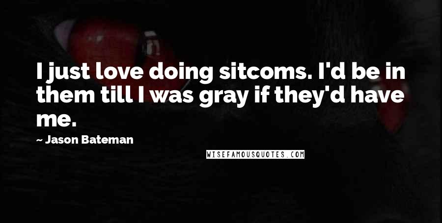 Jason Bateman Quotes: I just love doing sitcoms. I'd be in them till I was gray if they'd have me.