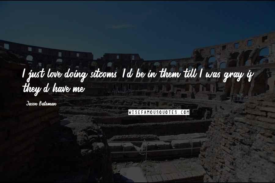 Jason Bateman Quotes: I just love doing sitcoms. I'd be in them till I was gray if they'd have me.