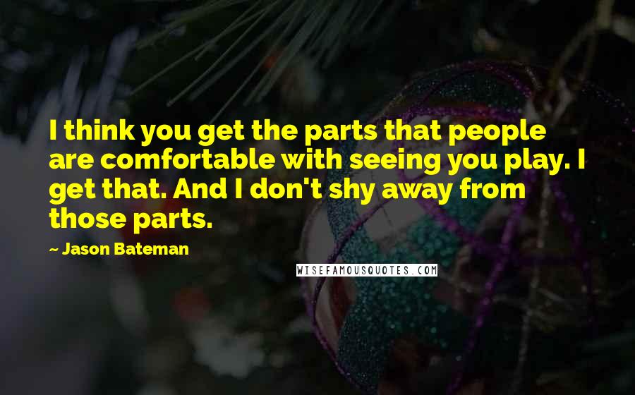 Jason Bateman Quotes: I think you get the parts that people are comfortable with seeing you play. I get that. And I don't shy away from those parts.