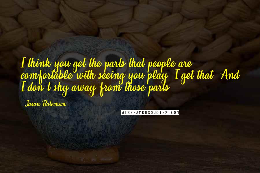 Jason Bateman Quotes: I think you get the parts that people are comfortable with seeing you play. I get that. And I don't shy away from those parts.