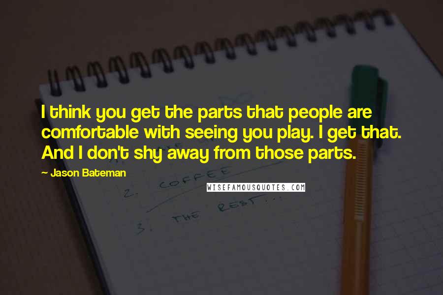 Jason Bateman Quotes: I think you get the parts that people are comfortable with seeing you play. I get that. And I don't shy away from those parts.