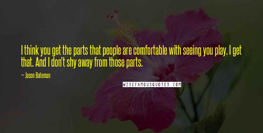 Jason Bateman Quotes: I think you get the parts that people are comfortable with seeing you play. I get that. And I don't shy away from those parts.