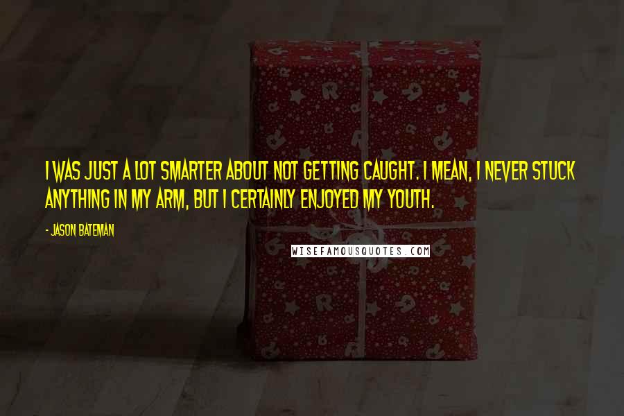 Jason Bateman Quotes: I was just a lot smarter about not getting caught. I mean, I never stuck anything in my arm, but I certainly enjoyed my youth.