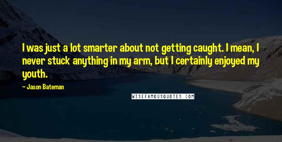 Jason Bateman Quotes: I was just a lot smarter about not getting caught. I mean, I never stuck anything in my arm, but I certainly enjoyed my youth.