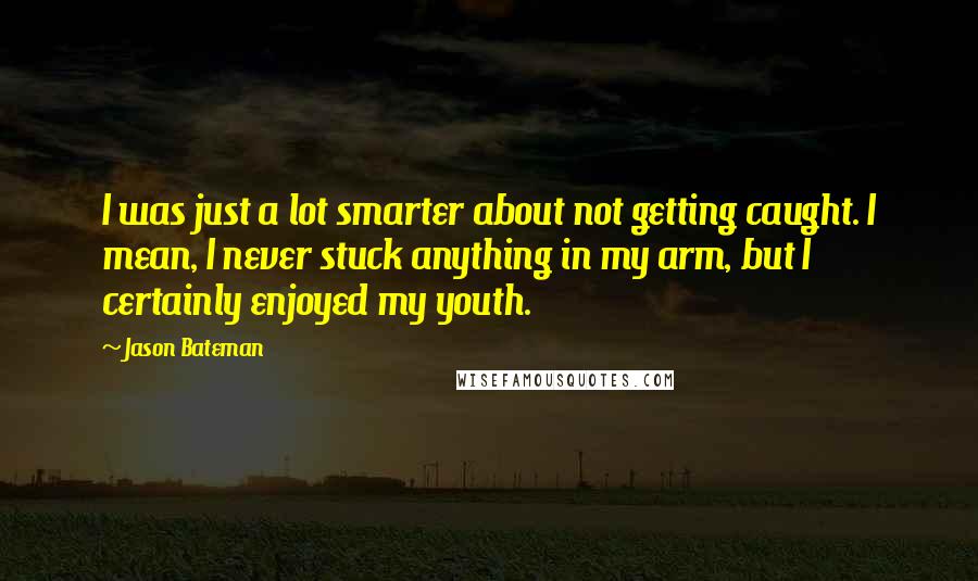 Jason Bateman Quotes: I was just a lot smarter about not getting caught. I mean, I never stuck anything in my arm, but I certainly enjoyed my youth.