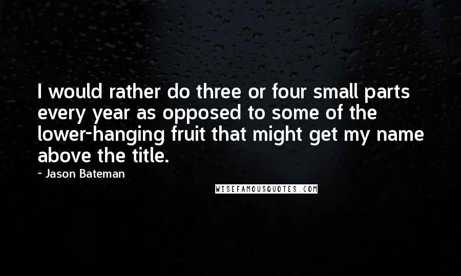 Jason Bateman Quotes: I would rather do three or four small parts every year as opposed to some of the lower-hanging fruit that might get my name above the title.