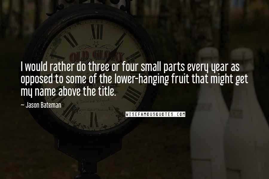 Jason Bateman Quotes: I would rather do three or four small parts every year as opposed to some of the lower-hanging fruit that might get my name above the title.