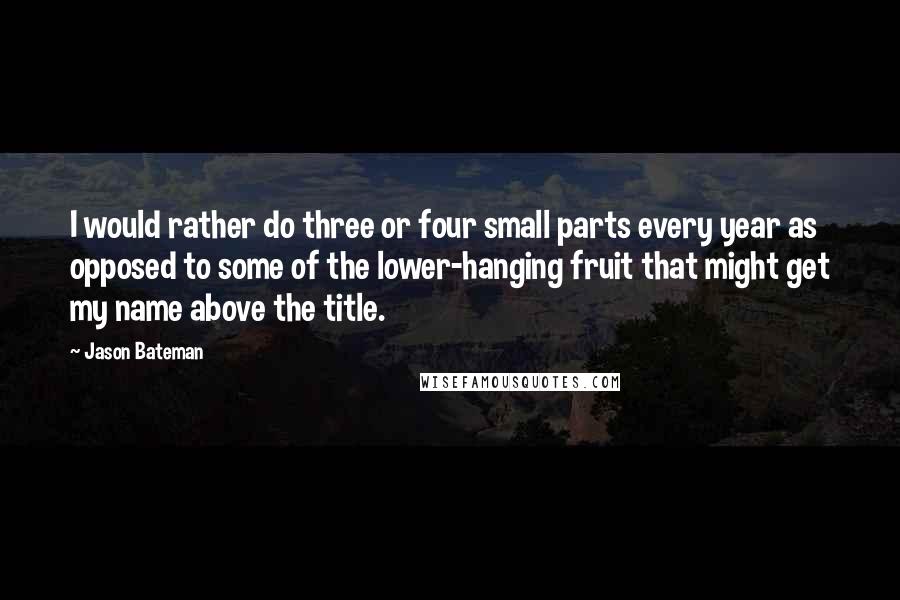 Jason Bateman Quotes: I would rather do three or four small parts every year as opposed to some of the lower-hanging fruit that might get my name above the title.