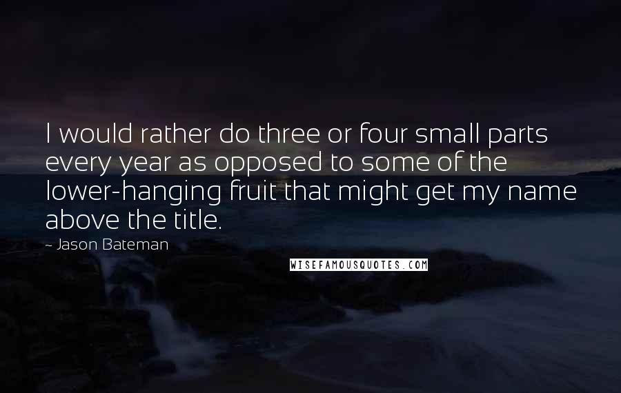 Jason Bateman Quotes: I would rather do three or four small parts every year as opposed to some of the lower-hanging fruit that might get my name above the title.