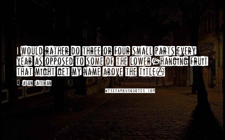 Jason Bateman Quotes: I would rather do three or four small parts every year as opposed to some of the lower-hanging fruit that might get my name above the title.