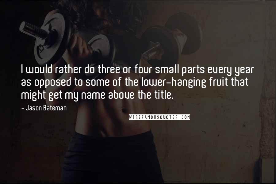 Jason Bateman Quotes: I would rather do three or four small parts every year as opposed to some of the lower-hanging fruit that might get my name above the title.