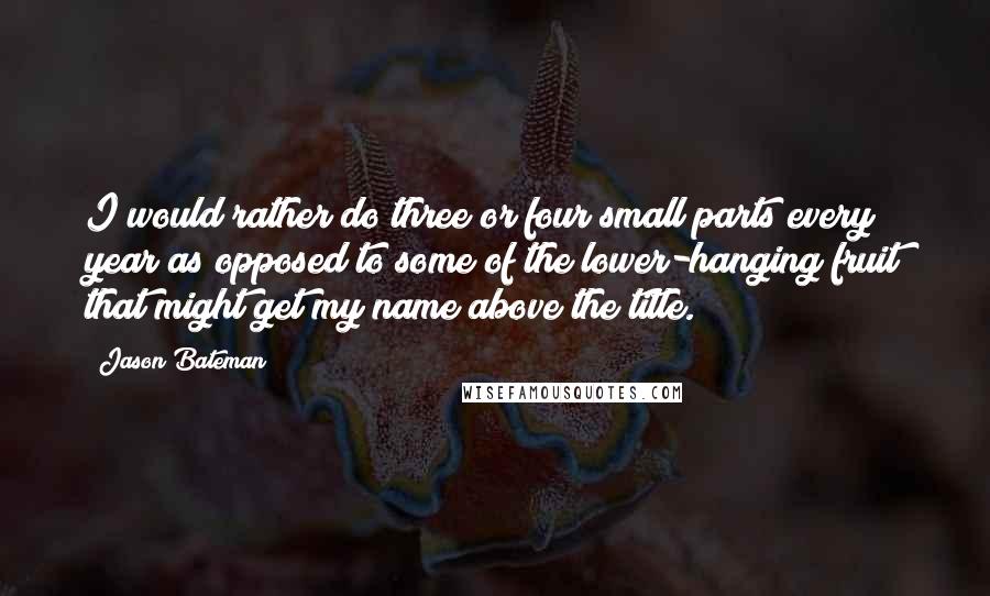 Jason Bateman Quotes: I would rather do three or four small parts every year as opposed to some of the lower-hanging fruit that might get my name above the title.