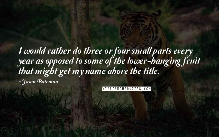 Jason Bateman Quotes: I would rather do three or four small parts every year as opposed to some of the lower-hanging fruit that might get my name above the title.