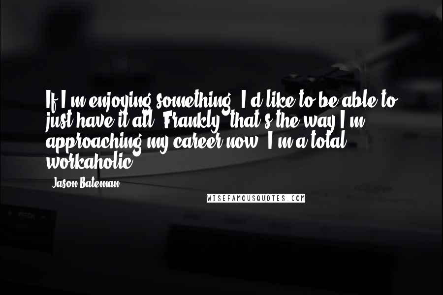 Jason Bateman Quotes: If I'm enjoying something, I'd like to be able to just have it all. Frankly, that's the way I'm approaching my career now. I'm a total workaholic.