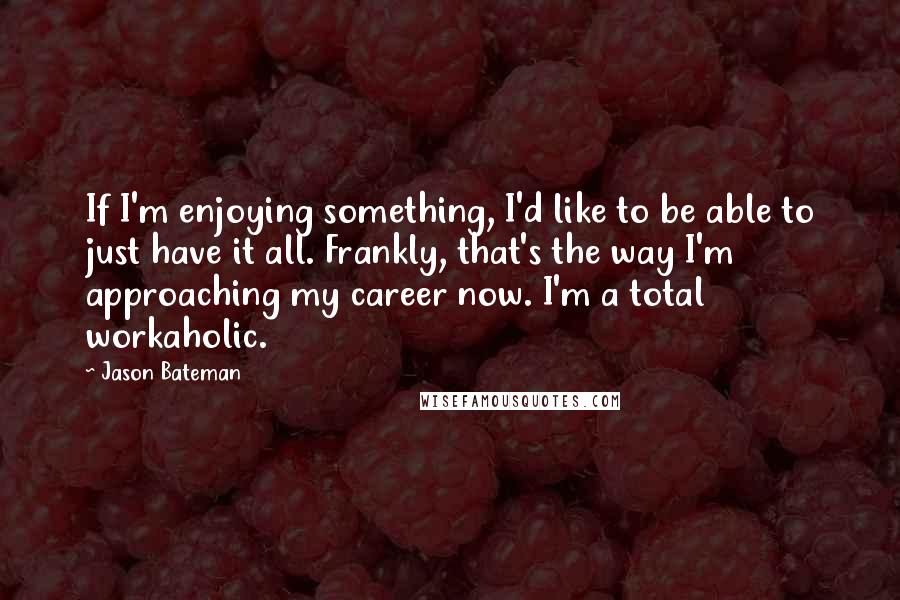 Jason Bateman Quotes: If I'm enjoying something, I'd like to be able to just have it all. Frankly, that's the way I'm approaching my career now. I'm a total workaholic.