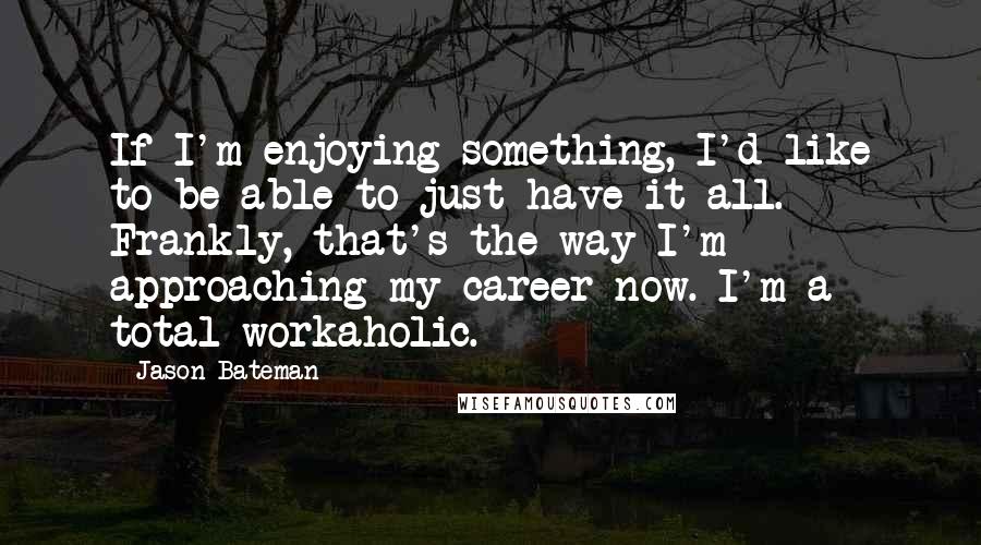 Jason Bateman Quotes: If I'm enjoying something, I'd like to be able to just have it all. Frankly, that's the way I'm approaching my career now. I'm a total workaholic.
