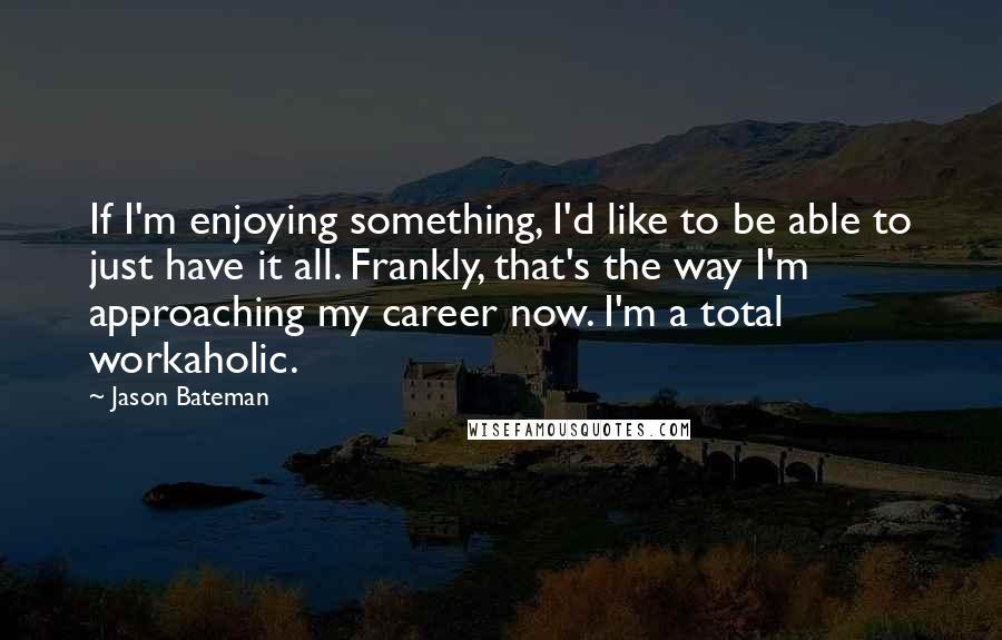 Jason Bateman Quotes: If I'm enjoying something, I'd like to be able to just have it all. Frankly, that's the way I'm approaching my career now. I'm a total workaholic.