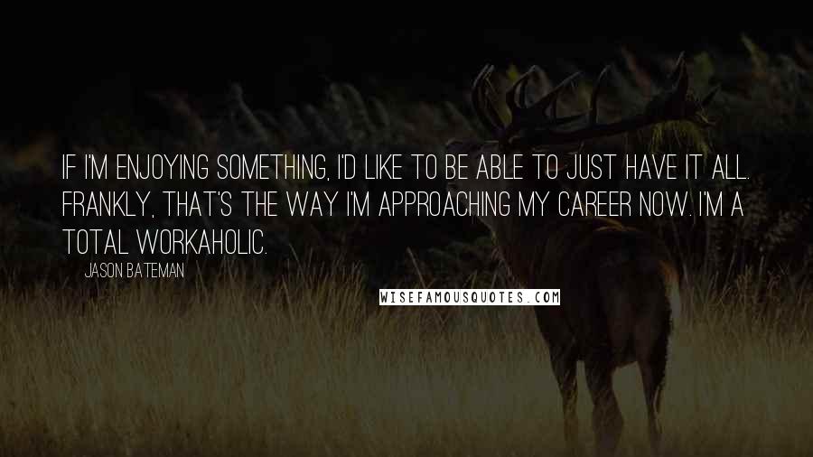 Jason Bateman Quotes: If I'm enjoying something, I'd like to be able to just have it all. Frankly, that's the way I'm approaching my career now. I'm a total workaholic.