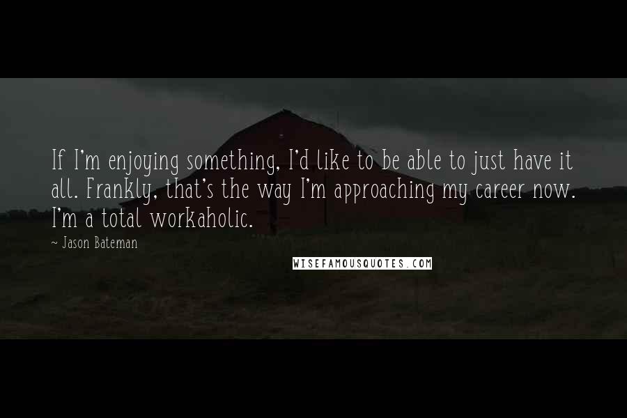 Jason Bateman Quotes: If I'm enjoying something, I'd like to be able to just have it all. Frankly, that's the way I'm approaching my career now. I'm a total workaholic.