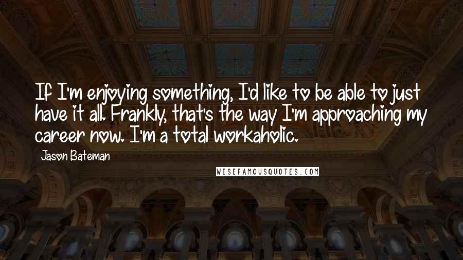 Jason Bateman Quotes: If I'm enjoying something, I'd like to be able to just have it all. Frankly, that's the way I'm approaching my career now. I'm a total workaholic.