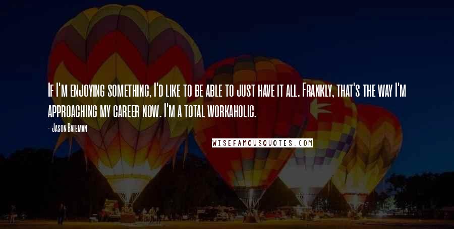 Jason Bateman Quotes: If I'm enjoying something, I'd like to be able to just have it all. Frankly, that's the way I'm approaching my career now. I'm a total workaholic.