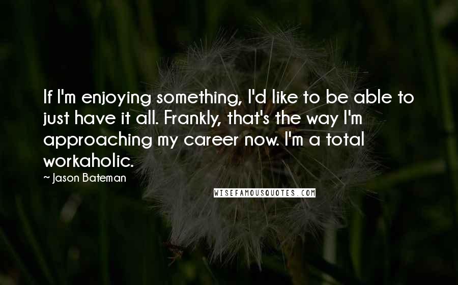 Jason Bateman Quotes: If I'm enjoying something, I'd like to be able to just have it all. Frankly, that's the way I'm approaching my career now. I'm a total workaholic.