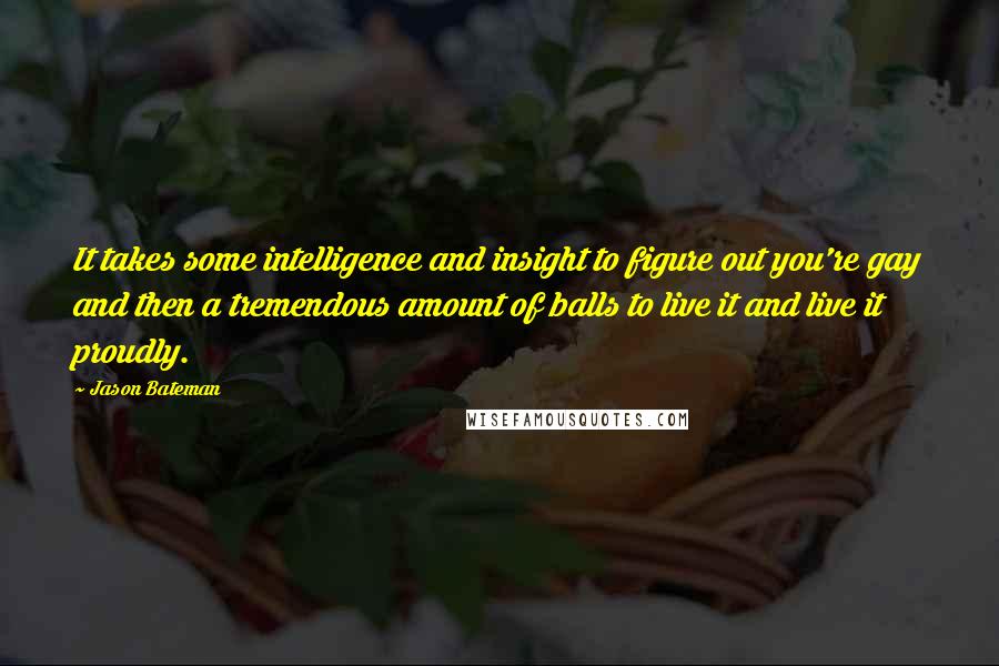 Jason Bateman Quotes: It takes some intelligence and insight to figure out you're gay and then a tremendous amount of balls to live it and live it proudly.