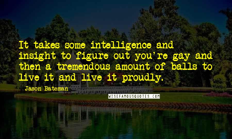 Jason Bateman Quotes: It takes some intelligence and insight to figure out you're gay and then a tremendous amount of balls to live it and live it proudly.