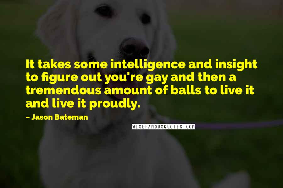 Jason Bateman Quotes: It takes some intelligence and insight to figure out you're gay and then a tremendous amount of balls to live it and live it proudly.