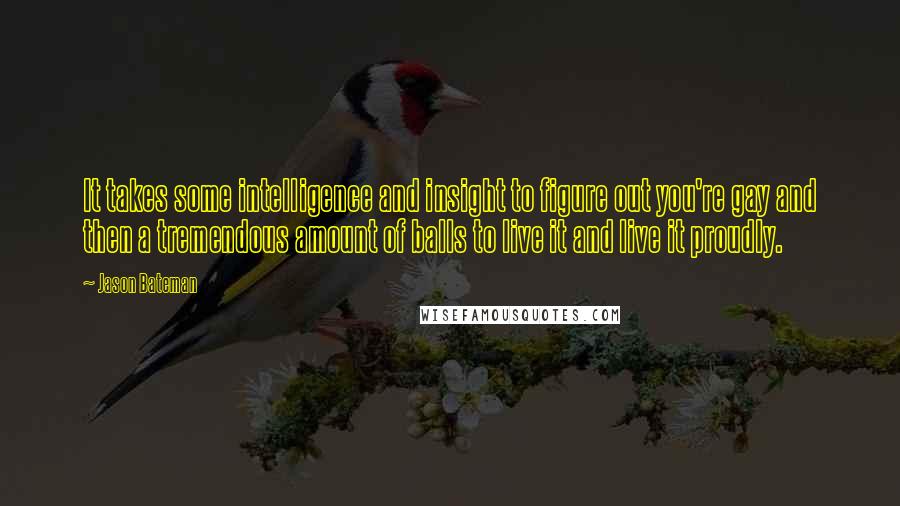 Jason Bateman Quotes: It takes some intelligence and insight to figure out you're gay and then a tremendous amount of balls to live it and live it proudly.