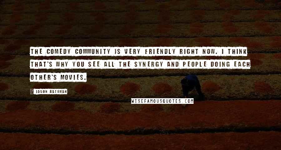 Jason Bateman Quotes: The comedy community is very friendly right now. I think that's why you see all the synergy and people doing each other's movies.