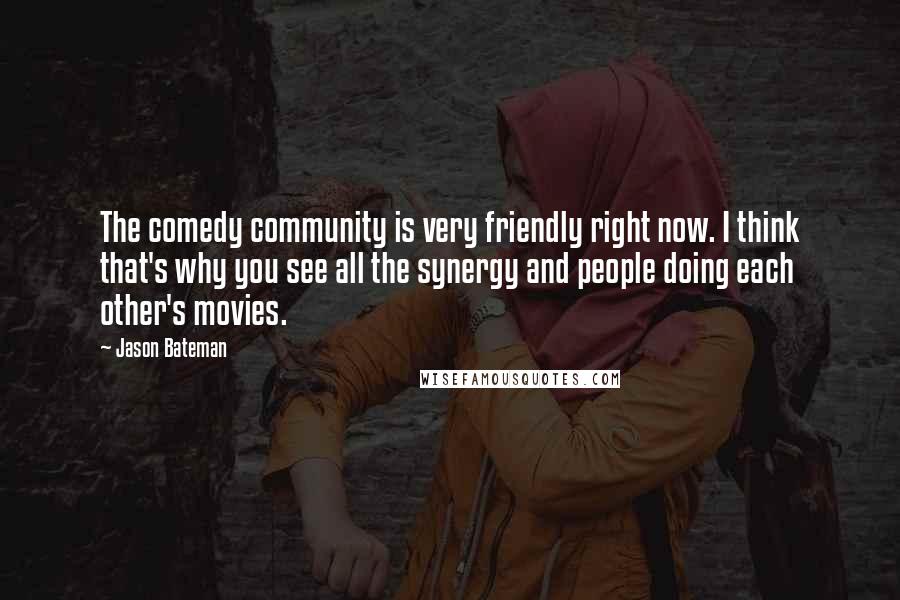 Jason Bateman Quotes: The comedy community is very friendly right now. I think that's why you see all the synergy and people doing each other's movies.