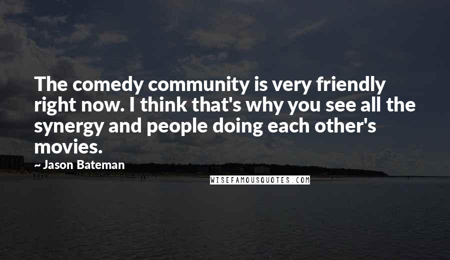 Jason Bateman Quotes: The comedy community is very friendly right now. I think that's why you see all the synergy and people doing each other's movies.
