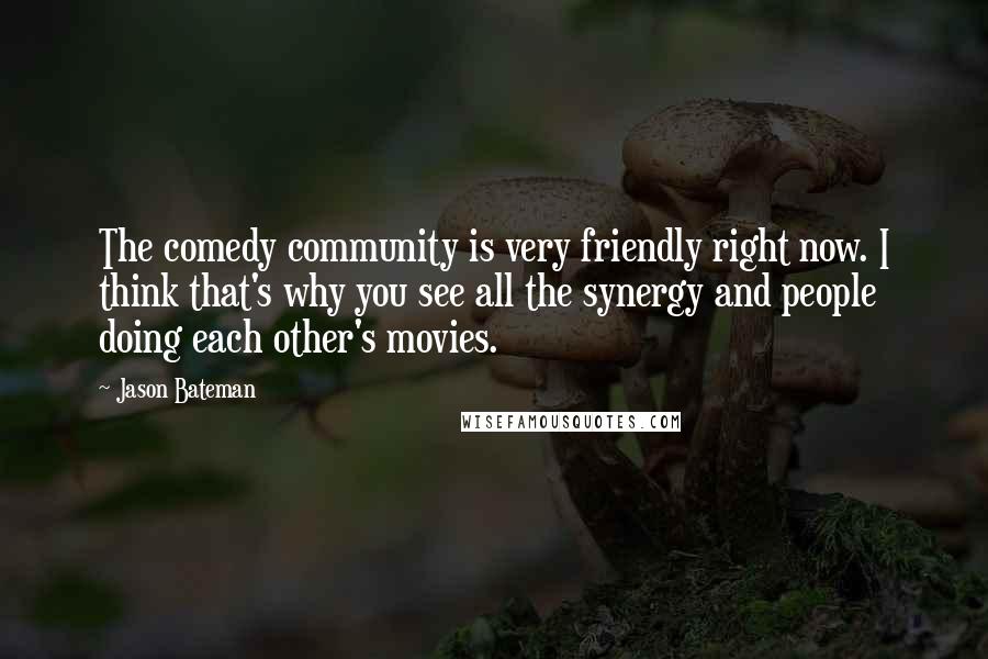 Jason Bateman Quotes: The comedy community is very friendly right now. I think that's why you see all the synergy and people doing each other's movies.