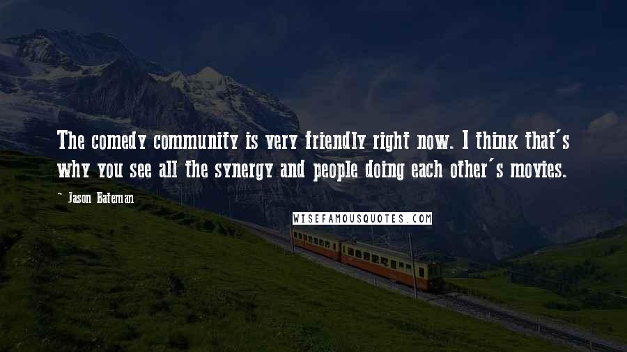 Jason Bateman Quotes: The comedy community is very friendly right now. I think that's why you see all the synergy and people doing each other's movies.