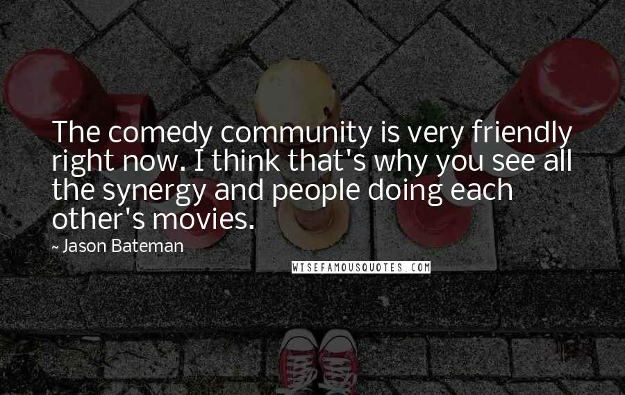 Jason Bateman Quotes: The comedy community is very friendly right now. I think that's why you see all the synergy and people doing each other's movies.