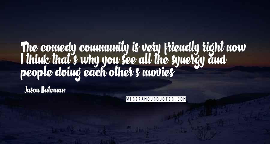 Jason Bateman Quotes: The comedy community is very friendly right now. I think that's why you see all the synergy and people doing each other's movies.